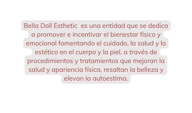Bella Doll Esthetic es una entidad que se dedica a promover e incentivar el bienestar físico y emocional fomentando el cuidado la salud y lo estético en el cuerpo y la piel a través de procedimientos y tratamientos que mejoran la salud y apariencia física resaltan la belleza y elevan la autoestima